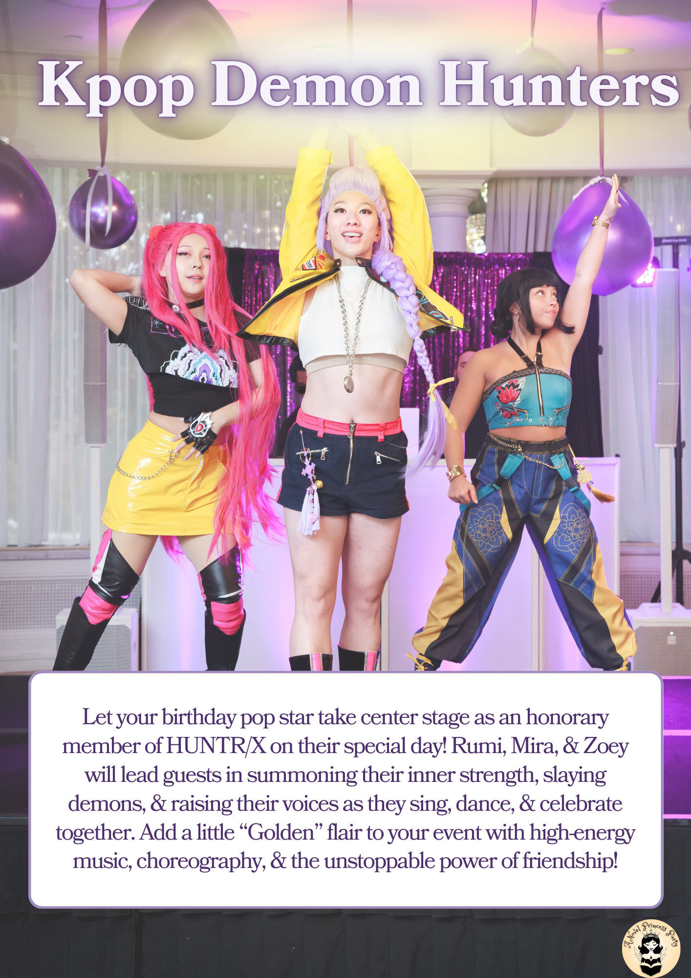 A Novel Princess Party shows off their K-Pop Demon Hunter Trio Let your birthday pop star take center stage as an honorary member of HUNTR/X on their special day! Rumi, Mira, & Zoey will lead guests in summoning their inner strength, slaying demons, & raising their voices as they sing, dance, & celebrate together. Add a little “Golden” flair to your event with high-energy music, choreography, & the unstoppable power of friendship!